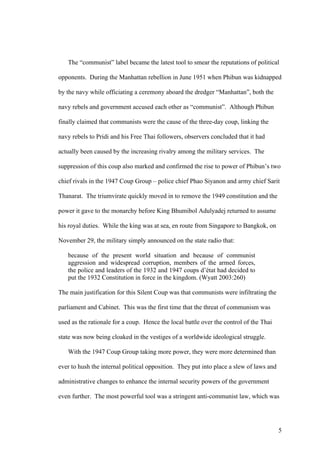 The “communist” label became the latest tool to smear the reputations of political

opponents. During the Manhattan rebellion in June 1951 when Phibun was kidnapped

by the navy while officiating a ceremony aboard the dredger “Manhattan”, both the

navy rebels and government accused each other as “communist”. Although Phibun

finally claimed that communists were the cause of the three-day coup, linking the

navy rebels to Pridi and his Free Thai followers, observers concluded that it had

actually been caused by the increasing rivalry among the military services. The

suppression of this coup also marked and confirmed the rise to power of Phibun’s two

chief rivals in the 1947 Coup Group – police chief Phao Siyanon and army chief Sarit

Thanarat. The triumvirate quickly moved in to remove the 1949 constitution and the

power it gave to the monarchy before King Bhumibol Adulyadej returned to assume

his royal duties. While the king was at sea, en route from Singapore to Bangkok, on

November 29, the military simply announced on the state radio that:

   because of the present world situation and because of communist
   aggression and widespread corruption, members of the armed forces,
   the police and leaders of the 1932 and 1947 coups d’état had decided to
   put the 1932 Constitution in force in the kingdom. (Wyatt 2003:260)

The main justification for this Silent Coup was that communists were infiltrating the

parliament and Cabinet. This was the first time that the threat of communism was

used as the rationale for a coup. Hence the local battle over the control of the Thai

state was now being cloaked in the vestiges of a worldwide ideological struggle.

   With the 1947 Coup Group taking more power, they were more determined than

ever to hush the internal political opposition. They put into place a slew of laws and

administrative changes to enhance the internal security powers of the government

even further. The most powerful tool was a stringent anti-communist law, which was




                                                                                         5
 