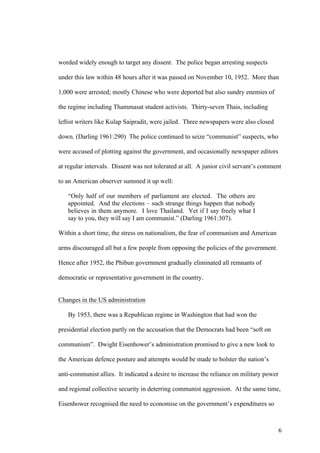worded widely enough to target any dissent. The police began arresting suspects

under this law within 48 hours after it was passed on November 10, 1952. More than

1,000 were arrested; mostly Chinese who were deported but also sundry enemies of

the regime including Thammasat student activists. Thirty-seven Thais, including

leftist writers like Kulap Saipradit, were jailed. Three newspapers were also closed

down. (Darling 1961:290) The police continued to seize “communist” suspects, who

were accused of plotting against the government, and occasionally newspaper editors

at regular intervals. Dissent was not tolerated at all. A junior civil servant’s comment

to an American observer summed it up well:

   “Only half of our members of parliament are elected. The others are
   appointed. And the elections – such strange things happen that nobody
   believes in them anymore. I love Thailand. Yet if I say freely what I
   say to you, they will say I am communist.” (Darling 1961:307).

Within a short time, the stress on nationalism, the fear of communism and American

arms discouraged all but a few people from opposing the policies of the government.

Hence after 1952, the Phibun government gradually eliminated all remnants of

democratic or representative government in the country.


Changes in the US administration

   By 1953, there was a Republican regime in Washington that had won the

presidential election partly on the accusation that the Democrats had been “soft on

communism”. Dwight Eisenhower’s administration promised to give a new look to

the American defence posture and attempts would be made to bolster the nation’s

anti-communist allies. It indicated a desire to increase the reliance on military power

and regional collective security in deterring communist aggression. At the same time,

Eisenhower recognised the need to economise on the government’s expenditures so



                                                                                          6
 