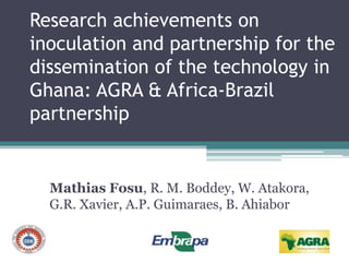 Research achievements on
inoculation and partnership for the
dissemination of the technology in
Ghana: AGRA & Africa-Brazil
partnership
Mathias Fosu, R. M. Boddey, W. Atakora,
G.R. Xavier, A.P. Guimaraes, B. Ahiabor
 