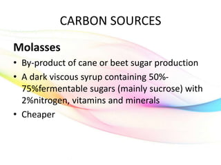 CARBON SOURCES
Molasses
• By-product of cane or beet sugar production
• A dark viscous syrup containing 50%-
75%fermentable sugars (mainly sucrose) with
2%nitrogen, vitamins and minerals
• Cheaper
 