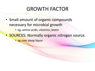 GROWTH FACTOR
• Small amount of organic compounds
necessary for microbial growth
• eg, amino acids, vitamins, biotin
• SOURCES: Normally organic nitrogen source.
• eg com steep liquor
 