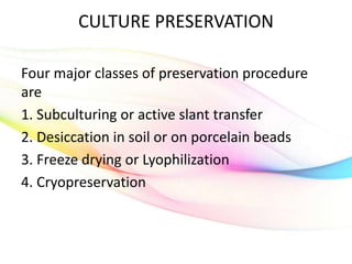 CULTURE PRESERVATION
Four major classes of preservation procedure
are
1. Subculturing or active slant transfer
2. Desiccation in soil or on porcelain beads
3. Freeze drying or Lyophilization
4. Cryopreservation
 