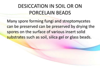 DESICCATION IN SOIL OR ON
PORCELAIN BEADS
Many spore forming fungi and streptomycetes
can be preserved can be preserved by drying the
spores on the surface of various insert solid
substrates such as soil, silica gel or glass beads.
 
