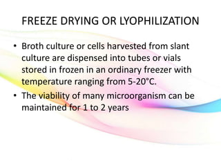 FREEZE DRYING OR LYOPHILIZATION
• Broth culture or cells harvested from slant
culture are dispensed into tubes or vials
stored in frozen in an ordinary freezer with
temperature ranging from 5-20°C.
• The viability of many microorganism can be
maintained for 1 to 2 years
 