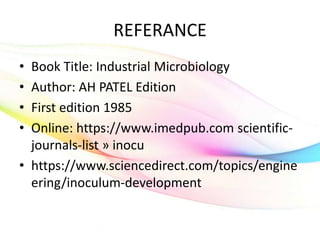 REFERANCE
• Book Title: Industrial Microbiology
• Author: AH PATEL Edition
• First edition 1985
• Online: https://www.imedpub.com scientific-
journals-list » inocu
• https://www.sciencedirect.com/topics/engine
ering/inoculum-development
 