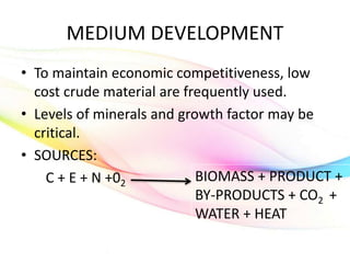 MEDIUM DEVELOPMENT
• To maintain economic competitiveness, low
cost crude material are frequently used.
• Levels of minerals and growth factor may be
critical.
• SOURCES:
C + E + N +02
BIOMASS + PRODUCT +
BY-PRODUCTS + CO2 +
WATER + HEAT
 