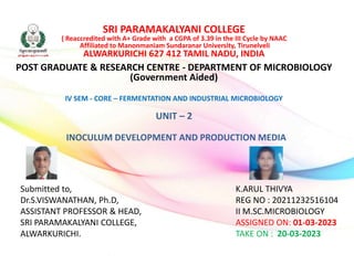 SRI PARAMAKALYANI COLLEGE
( Reaccredited with A+ Grade with a CGPA of 3.39 in the III Cycle by NAAC
Affiliated to Manonmaniam Sundaranar University, Tirunelveli
ALWARKURICHI 627 412 TAMIL NADU, INDIA
POST GRADUATE & RESEARCH CENTRE - DEPARTMENT OF MICROBIOLOGY
(Government Aided)
IV SEM - CORE – FERMENTATION AND INDUSTRIAL MICROBIOLOGY
UNIT – 2
INOCULUM DEVELOPMENT AND PRODUCTION MEDIA
K.ARUL THIVYA
REG NO : 20211232516104
II M.SC.MICROBIOLOGY
ASSIGNED ON: 01-03-2023
TAKE ON : 20-03-2023
Submitted to,
Dr.S.VISWANATHAN, Ph.D,
ASSISTANT PROFESSOR & HEAD,
SRI PARAMAKALYANI COLLEGE,
ALWARKURICHI.
 