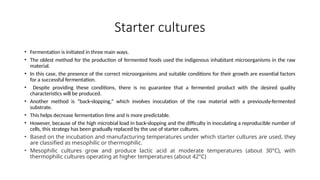 Starter cultures
• Fermentation is initiated in three main ways.
• The oldest method for the production of fermented foods used the indigenous inhabitant microorganisms in the raw
material.
• In this case, the presence of the correct microorganisms and suitable conditions for their growth are essential factors
for a successful fermentation.
• Despite providing these conditions, there is no guarantee that a fermented product with the desired quality
characteristics will be produced.
• Another method is “back-slopping,” which involves inoculation of the raw material with a previously-fermented
substrate.
• This helps decrease fermentation time and is more predictable.
• However, because of the high microbial load in back-slopping and the difficulty in inoculating a reproducible number of
cells, this strategy has been gradually replaced by the use of starter cultures.
• Based on the incubation and manufacturing temperatures under which starter cultures are used, they
are classified as mesophilic or thermophilic.
• Mesophilic cultures grow and produce lactic acid at moderate temperatures (about 30°C), with
thermophilic cultures operating at higher temperatures (about 42°C)
 