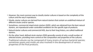 • However, the most common way to classify starter cultures is based on the complexity of the
culture and the way it reproduces.
• Mostly, starter cultures are derived from natural starters that contain an undefined mixture of
different strains and/or species.
• Sometimes, commercial mixed-strain starters (MSS), which are obtained from the best natural
starters, are reproduced under controlled conditions for the specific type of products.
• Natural starter cultures and commercial MSS, due to their long history, are called traditional
starters.
• On the other hand, defined strain starters (DSS) generally consist of only a small number of
selected strains, providing more control on the composition and properties of the cultures.
• Traditional cultures can be composed of many strains of various bacterial species;
sometimes yeasts and molds are also involved in the development of various
properties of the final products.
 