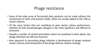 Phage resistance
• None of the wide array of fermented dairy products can be made without the
involvement of lactic acid bacteria (LAB), which are usually added to the milk as
starter cultures.
• Of the many factors that can contribute to poor starter culture performance,
infection by lytic bacteriophages (phages) is the most significant and difficult to
overcome.
• Despite a number of control precautions which are practiced in dairy plants, the
phage infections are still very frequent.
• New approach to preventing phage infection is development of phage resistant
starter cultures and introduction of the phage defense rotation strategy.
 