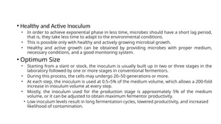 • Healthy and Active Inoculum
• In order to achieve exponential phase in less time, microbes should have a short lag period,
that is, they take less time to adapt to the environmental conditions.
• This is possible only with healthy and actively growing microbial growth.
• Healthy and active growth can be obtained by providing microbes with proper medium,
necessary conditions, and a good monitoring system.
• Optimum Size
• Starting from a slant or stock, the inoculum is usually built up in two or three stages in the
laboratory followed by one or more stages in conventional fermentors.
• During this process, the cells may undergo 20–50 generations or more.
• At each step, the inoculum is used at 0.5–5% of the medium volume, which allows a 200-fold
increase in inoculum volume at every step.
• Mostly, the inoculum used for the production stage is approximately 5% of the medium
volume, or it can be adjusted to obtain maximum fermentor productivity.
• Low inoculum levels result in long fermentation cycles, lowered productivity, and increased
likelihood of contamination.
 
