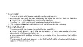 • Contamination
• The risk of contamination is always present in inoculum development.
• Contamination can result in lower productivity by killing the microbes used for inoculum
preparation, or by competition by the contaminating organisms.
• Therefore, every effort must be made to detect and prevent contamination.
• This can be done by various sterilization methods and offline and online monitoring.
• Retaining Productivity
• The culture should retain its essential product-forming capabilities.
• A culture usually loses its productivity due to depletion of media, degeneration of culture,
accumulation of toxins, contamination, etc.
• A common example is antibiotic production by fermentation where the reversion of high-yielding
strains is rare.
• The retention of productivity depends on the likelihood of stability of culture, which, in turn,
depends on the medium conditions.
 