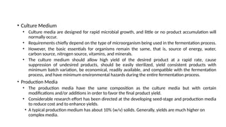 • Culture Medium
• Culture media are designed for rapid microbial growth, and little or no product accumulation will
normally occur.
• Requirements chiefly depend on the type of microorganism being used in the fermentation process.
• However, the basic essentials for organisms remain the same, that is, source of energy, water,
carbon source, nitrogen source, vitamins, and minerals.
• The culture medium should allow high yield of the desired product at a rapid rate, cause
suppression of undesired products, should be easily sterilized, yield consistent products with
minimum batch variation, be economical, readily available, and compatible with the fermentation
process, and have minimum environmental hazards during the entire fermentation process.
• Production Media
• The production media have the same composition as the culture media but with certain
modifications and/or additions in order to favor the final product yield.
• Considerable research effort has been directed at the developing seed-stage and production media
to reduce cost and to enhance yields.
• A typical production medium has about 10% (w/v) solids. Generally, yields are much higher on
complex media.
 