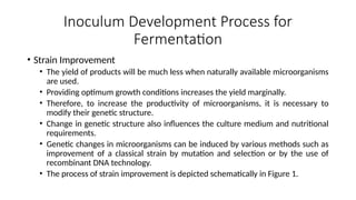 Inoculum Development Process for
Fermentation
• Strain Improvement
• The yield of products will be much less when naturally available microorganisms
are used.
• Providing optimum growth conditions increases the yield marginally.
• Therefore, to increase the productivity of microorganisms, it is necessary to
modify their genetic structure.
• Change in genetic structure also influences the culture medium and nutritional
requirements.
• Genetic changes in microorganisms can be induced by various methods such as
improvement of a classical strain by mutation and selection or by the use of
recombinant DNA technology.
• The process of strain improvement is depicted schematically in Figure 1.
 