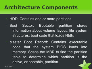 06/11/2010  
12
Architecture Components
•
HDD: Contains one or more partitions
•
Boot Sector: Bootable partition stores
information about volume layout, file system
structures, boot code that loads Ntdlr.
•
Master Boot Record: Contains executable
code that the system BIOS loads into
memory. Scans the MBR to find the partition
table to determine which partition is the
active, or bootable, partition.
 