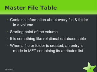 06/11/2010  
18
Master File Table
•
Contains information about every file & folder
in a volume
•
Starting point of the volume
•
It is something like relational database table
•
When a file or folder is created, an entry is
made in MFT containing its attributes list
 