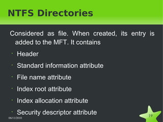 06/11/2010  
19
NTFS Directories
Considered as file. When created, its entry is
added to the MFT. It contains
•
Header
•
Standard information attribute
•
File name attribute
•
Index root attribute
•
Index allocation attribute
•
Security descriptor attribute
 