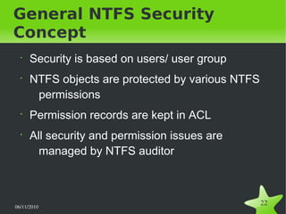 06/11/2010  
22
General NTFS Security
Concept
•
Security is based on users/ user group
•
NTFS objects are protected by various NTFS
permissions
•
Permission records are kept in ACL
•
All security and permission issues are
managed by NTFS auditor
 
