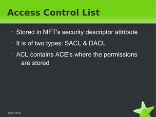 06/11/2010  
23
Access Control List
•
Stored in MFT's security descriptor attribute
•
It is of two types: SACL & DACL
•
ACL contains ACE's where the permissions
are stored
 