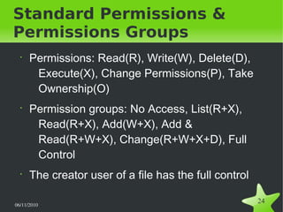 06/11/2010  
24
Standard Permissions &
Permissions Groups
•
Permissions: Read(R), Write(W), Delete(D),
Execute(X), Change Permissions(P), Take
Ownership(O)
•
Permission groups: No Access, List(R+X),
Read(R+X), Add(W+X), Add &
Read(R+W+X), Change(R+W+X+D), Full
Control
•
The creator user of a file has the full control
 