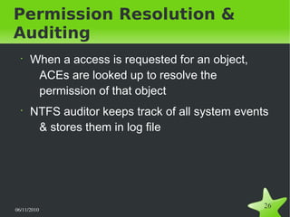 06/11/2010  
26
Permission Resolution &
Auditing
•
When a access is requested for an object,
ACEs are looked up to resolve the
permission of that object
•
NTFS auditor keeps track of all system events
& stores them in log file
 