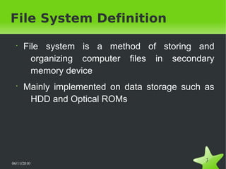 06/11/2010  
3
File System Definition
•
File system is a method of storing and
organizing computer files in secondary
memory device
•
Mainly implemented on data storage such as
HDD and Optical ROMs
 