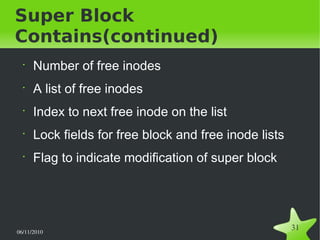 06/11/2010  
31
Super Block
Contains(continued)
•
Number of free inodes
•
A list of free inodes
•
Index to next free inode on the list
•
Lock fields for free block and free inode lists
•
Flag to indicate modification of super block
 