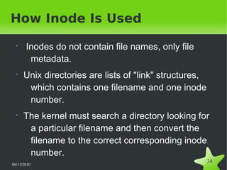 06/11/2010  
34
How Inode Is Used
•
Inodes do not contain file names, only file
metadata.
•
Unix directories are lists of "link" structures,
which contains one filename and one inode
number.
•
The kernel must search a directory looking for
a particular filename and then convert the
filename to the correct corresponding inode
number.
 