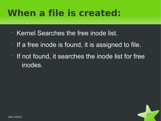 06/11/2010  
37
When a file is created:
•
Kernel Searches the free inode list.
•
If a free inode is found, it is assigned to file.
•
If not found, it searches the inode list for free
inodes.
 