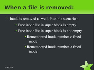 06/11/2010  
38
When a file is removed:
• Inode is removed as well. Possible scenarios:
● Free inode list in super block is empty
● Free inode list in super block is not empty
● Remembered inode number > freed 
inode
● Remembered inode number < freed 
inode
 