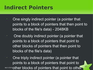 06/11/2010  
43
Indirect Pointers
•
One singly indirect pointer (a pointer that
points to a block of pointers that then point to
blocks of the file's data) - 2048KB
•
One doubly indirect pointer (a pointer that
points to a block of pointers that point to
other blocks of pointers that then point to
blocks of the file's data)
•
One triply indirect pointer (a pointer that
points to a block of pointers that point to
other blocks of pointers that point to other
 