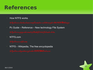 06/11/2010  
45
References
•
How NTFS works
http://www.technet.microsoft.com/en-us/library/cc781134(WS.10).aspx
•
Pc Guide – Reference – New technology File System
http://www.pcguide.com/ref/hdd/file/ntfs/index.htm
•
NTFS.com
http://www.ntfs.com
•
NTFS – Wikipedia, The free encyclopedia
http://en.wikipedia.org/wiki/NTFS#Features
 