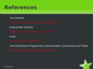 06/11/2010  
46
References
•
Unix Internals
http://www.angelfire.com/myband/binusoman/Unix.html
•
Inode pointer structure
http://en.wikipedia.org/wiki/Inode_pointer_structure
•
Inode
http://en.wikipedia.org/wiki/Inode
•
Unix File Systems Programming: Communication, Concurrency and Thread
By Kay A. Robbins, Steven Robbins, Prentice Hall
 