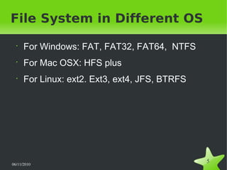 06/11/2010  
5
File System in Different OS
•
For Windows: FAT, FAT32, FAT64, NTFS
•
For Mac OSX: HFS plus
•
For Linux: ext2. Ext3, ext4, JFS, BTRFS
 