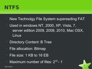 06/11/2010  
9
NTFS
•
New Technolgy File System superseding FAT
•
Used in windows NT, 2000, XP, Vista, 7,
server edition 2009, 2008, 2010, Mac OSX,
Linux
•
Directory Content: B Tree
•
File allocation: Bitmap
•
File size: 1 KB to 16 EB
•
Maximum number of files: 232
- 1
 