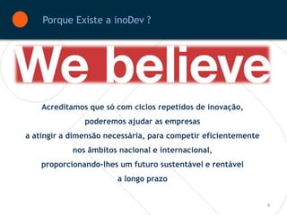 Porque Existe a inoDev ?




    Acreditamos que só com ciclos repetidos de inovação,
               poderemos ajudar as empresas
a atingir a dimensão necessária, para competir eficientemente
            nos âmbitos nacional e internacional,
    proporcionando-lhes um futuro sustentável e rentável
                        a longo prazo


                                                                4
 