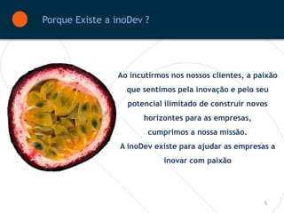 Porque Existe a inoDev ?




                Ao incutirmos nos nossos clientes, a paixão
                  que sentimos pela inovação e pelo seu
                   potencial ilimitado de construir novos
                       horizontes para as empresas,
                        cumprimos a nossa missão.
                 A inoDev existe para ajudar as empresas a
                            inovar com paixão




                                                        5
 