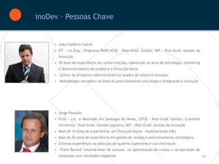 inoDev – Pessoas Chave


     • João Caldeira Cabral
     • IST – Lic.Eng., Programa PADE/AESE - Post-Grad. Gestão, MIT - Post-Grad. Gestão da
       Inovação
     • 20 anos de experiência em várias funções, sobretudo na área de estratégia, marketing
       e desenvolvimento de produtos e Direcção Geral.
     • Gestor de projectos internacionais no quadro de research europeu
     • Metodologia inovadora na área do posicionamento estratégico integrando a inovação




     • Jorge Possollo
     • FCUL - Lic. e Mestrado em Geologia de Minas, ISTCE - Post-Grad. Gestão, Cranfield
       University - Post-Grad. Gestão Logística, MIT - Post-Grad. Gestão da Inovação
     • Mais de 10 anos de experiência, em Direcção Geral – multinacional (UK)
     • Mais de 20 anos de experiência em gestão de vendas e posicionamento estratégico
     • Extensa experiência na selecção de quadros superiores e sua motivação
     • ‘Track Record’ internacional de sucesso, na optimização de custos e recuperação de
       empresas com resultados negativos                                                      57
 