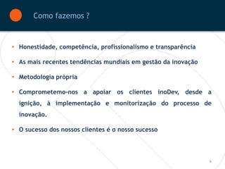 Como fazemos ?


• Honestidade, competência, profissionalismo e transparência

• As mais recentes tendências mundiais em gestão da inovação

• Metodologia própria

• Comprometemo-nos a apoiar os clientes inoDev, desde a
  ignição, à implementação e monitorização do processo de
  inovação.

• O sucesso dos nossos clientes é o nosso sucesso



                                                               6
 