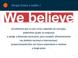 Porque Existe a inoDev ?



       Crenças         Comportamentos           Resultados




    Acreditamos que só com ciclos repetidos de inovação,
                 poderemos ajudar as empresas
a atingir a dimensão necessária, para competir eficientemente
            nos âmbitos nacional e internacional,
    proporcionando-lhes um futuro sustentável e rentável
                        a longo prazo


                                                                4
 