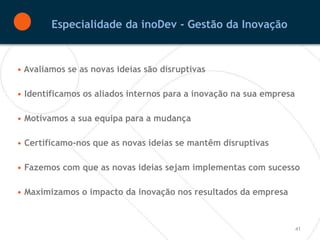 Especialidade da inoDev - Gestão da Inovação


• Avaliamos se as novas ideias são disruptivas

• Identificamos os aliados internos para a inovação na sua empresa

• Motivamos a sua equipa para a mudança

• Certificamo-nos que as novas ideias se mantêm disruptivas

• Fazemos com que as novas ideias sejam implementas com sucesso

• Maximizamos o impacto da inovação nos resultados da empresa



                                                                     41
 