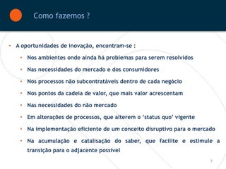 Como fazemos ?


• A oportunidades de inovação, encontram-se :

    • Nos ambientes onde ainda há problemas para serem resolvidos

    • Nas necessidades do mercado e dos consumidores

    • Nos processos não subcontratáveis dentro de cada negócio

    • Nos pontos da cadeia de valor, que mais valor acrescentam

    • Nas necessidades do não mercado

    • Em alterações de processos, que alterem o ‘status quo’ vigente

    • Na implementação eficiente de um conceito disruptivo para o mercado

    • Na acumulação e catalisação do saber, que facilite e estimule a
      transição para o adjacente possível
                                                                       7
 