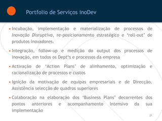 Portfolio de Serviços inoDev

• Incubação, implementação e materialização de processos de
  Inovação Disruptiva, re-posicionamento estratégico e ‘roll-out’ de
  produtos inovadores.

• Integração, follow-up e medição do output dos processos de
  inovação, em todos os Deptºs e processos da empresa

• Activação de ‘Action Plans’ de alinhamento, optimização e
  racionalização de processos e custos

• Ignição da motivação de equipas empresariais e de Direcção.
  Assistência selecção de quadros superiores

• Colaboração na elaboração dos ‘Business Plans’ decorrentes dos
  pontos anteriores e acompanhamento intensivo da sua
  implementação
                                                                  21
 