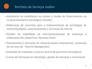Portfolio de Serviços inoDev

• Assistência na candidatura ao acesso a fundos de financiamento ao
  re-posicionamento estratégico inovador

• Elaboração de conceitos para a implementação de estratégias de
  marketing digital, posicionamento e activação de marcas

• Estudos de viabilidade na internacionalização de empresas e
  elaboração dos respectivos ‘Business Plans’

• Planeamento e execução de reestruturações empresariais, prestação
  de serviços de ‘Interim Management’

• Avaliação de empresas e procura activa de parceiros estratégicos

• Cursos de formação em estratégia, gestão da inovação e turnaround


                                                                     22
 