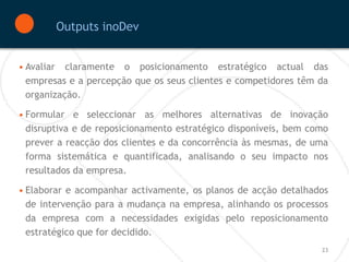 Outputs inoDev


• Avaliar claramente o posicionamento estratégico actual das
  empresas e a percepção que os seus clientes e competidores têm da
  organização.

• Formular e seleccionar as melhores alternativas de inovação
  disruptiva e de reposicionamento estratégico disponíveis, bem como
  prever a reacção dos clientes e da concorrência às mesmas, de uma
  forma sistemática e quantificada, analisando o seu impacto nos
  resultados da empresa.

• Elaborar e acompanhar activamente, os planos de acção detalhados
  de intervenção para a mudança na empresa, alinhando os processos
  da empresa com a necessidades exigidas pelo reposicionamento
  estratégico que for decidido.
                                                                  23
 