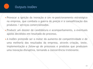 Outputs inoDev


• Provocar a ignição da inovação e um re-posicionamento estratégico
  na empresa, que combata a guerra de preços e a comoditização dos
  produtos / serviços comercializados.

• Produzir um dossier de candidatura e acompanhamento, a eventuais
  apoios decididos em resultado do processo.

• A inoDev pretende ser o motor do aumento de competitividade e de
  uma melhoria dos resultados da empresa, através criação, teste,
  implementação e folow-up de processos e produtos que produzam
  uma inovação disruptiva, tornando a concorrência irrelevante.




                                                                 24
 