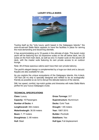 LUXURY STELLA MARIS
Touting itself as the "only luxury yacht based in the Galapagos Islands," the
soon-to-set-sail Stella Maris appears to have the facilities in place for serving
the most demanding and discerning clientele.
It has accommodating up to 16 guests in the ultimate of style. This lavish motor
yacht will be featuring four (4) expansive suites on the aft below deck, two (2)
suites on the front main deck, as well as one (1) master suite on the second aft
deck, with the master suite featuring its own private access to an outdoor
lounge.
Note: All of these spacious cabins each have their own private balcony.
The yacht's elegant design is complemented by a huge sun deck and a Jacuzzi.
Kayaks are also available for use.
As you explore the unique ecosystems of the Galapagos Islands, this 4-deck,
124 foot (38 m) ship is specially designed and refitted to be as ecologically-
friendly as possible so as not to disrupt the delicate balance of the islands.
Still, her speed, comfort, top-notch guides and itineraries will make Stella Maris
perfect for your luxury Galapagos cruise.
TECHNICAL SPECIFICATIONS
Class: Luxury
Capacity: 16 Passengers
Number of Decks: 4
Lengthoverall: 38m meters
Waterlinelength: 36.50 meters
Beam: 7, 77 meters
Draughtmax: 2, 66 meters
Hull: Steel
Gross Tonnage: 317
Superstructure: Aluminnium
Decks: Cork/ Teak
Drought: 1.85 meters
Year: 1987/ 2015
Builder: Picchiotti
Stabilizers: Yes
Hull type: Full displacement
 