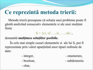 Ce reprezintă metoda trierii:
Metoda trierii presupune că soluţia unei probleme poate fi 
găsită analizînd consecutiv elementele si ale unei mulţimi 
finite 
                                     S = {s1, s2 …, si , …, sk} , 
denumită mulţimea soluţiilor posibile.
      În cele mai simple cazuri elementele si  ale lui S, pot fi 
reprezentate prin valori aparţinînd unor tipuri ordinale de 
date: 
                    - integer,                                      - enumerare,
                    - boolean,                                    - subdomeniu
                    - char,
 
