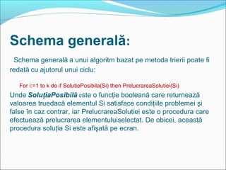 Schema generală:
Schema generală a unui algoritm bazat pe metoda trierii poate fi
redată cu ajutorul unui ciclu:
For i:=1 to k do if SolutiePosibila(Si) then PrelucrareaSolutiei(Si)
Unde SoluţiaPosibilă este o funcţie booleană care returnează
valoarea truedacă elementul Si satisface condiţiile problemei şi
false în caz contrar, iar PrelucrareaSolutiei este o procedura care
efectuează prelucrarea elementuluiselectat. De obicei, această
procedura soluţia Si este afişată pe ecran.
 