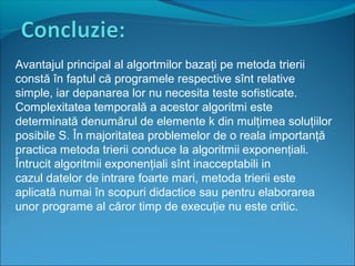 Avantajul principal al algortmilor bazaţi pe metoda trierii
constă în faptul că programele respective sînt relative
simple, iar depanarea lor nu necesita teste sofisticate.
Complexitatea temporală a acestor algoritmi este
determinată denumărul de elemente k din mulţimea soluţiilor
posibile S. În majoritatea problemelor de o reala importanţă
practica metoda trierii conduce la algoritmii exponenţiali.
Întrucit algoritmii exponenţiali sînt inacceptabili in
cazul datelor de intrare foarte mari, metoda trierii este
aplicată numai în scopuri didactice sau pentru elaborarea
unor programe al căror timp de execuţie nu este critic.
 